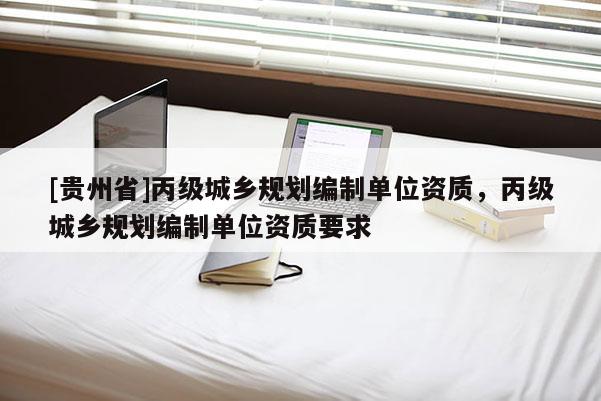 [貴州省]丙級城鄉(xiāng)規(guī)劃編制單位資質(zhì)，丙級城鄉(xiāng)規(guī)劃編制單位資質(zhì)要求