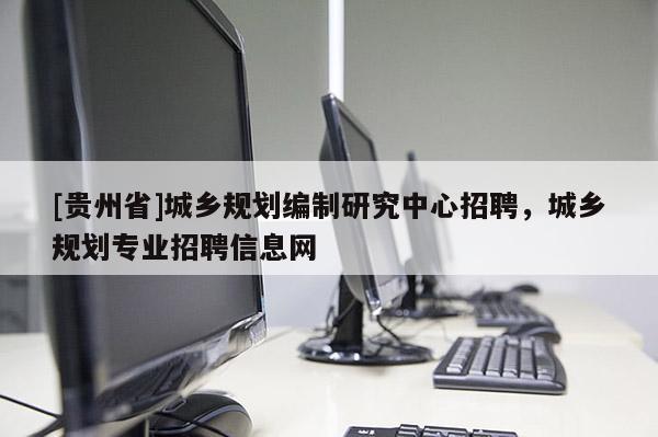 [貴州省]城鄉規劃編制研究中心招聘，城鄉規劃專業招聘信息網