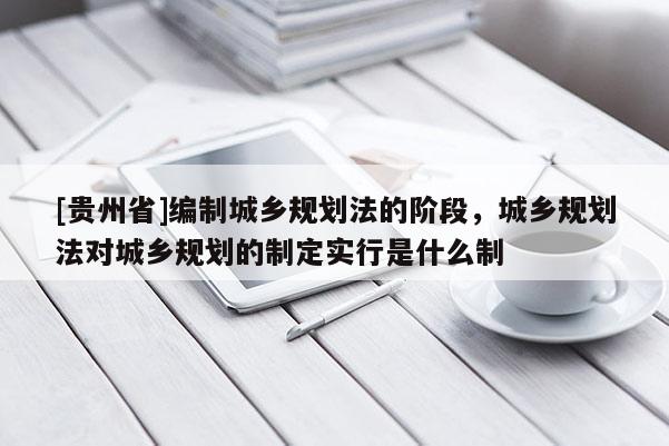 [貴州省]編制城鄉規劃法的階段，城鄉規劃法對城鄉規劃的制定實行是什么制