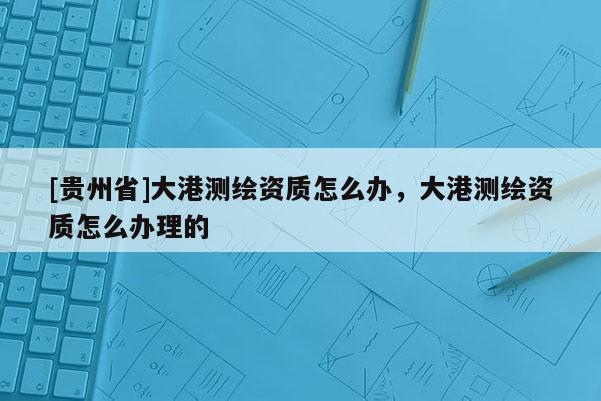 [貴州省]大港測繪資質怎么辦，大港測繪資質怎么辦理的