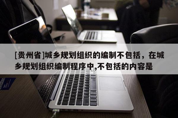 [貴州省]城鄉規劃組織的編制不包括，在城鄉規劃組織編制程序中,不包括的內容是