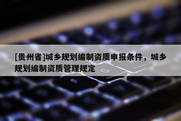 [貴州省]城鄉(xiāng)規(guī)劃編制資質(zhì)申報條件，城鄉(xiāng)規(guī)劃編制資質(zhì)管理規(guī)定