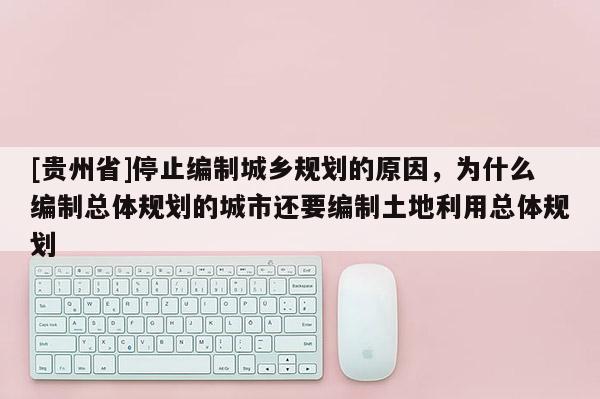[貴州省]停止編制城鄉規劃的原因，為什么編制總體規劃的城市還要編制土地利用總體規劃