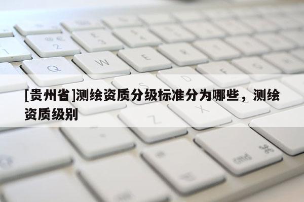 [貴州省]測繪資質分級標準分為哪些，測繪資質級別