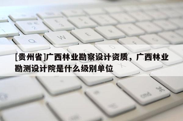 [貴州省]廣西林業(yè)勘察設(shè)計(jì)資質(zhì)，廣西林業(yè)勘測(cè)設(shè)計(jì)院是什么級(jí)別單位