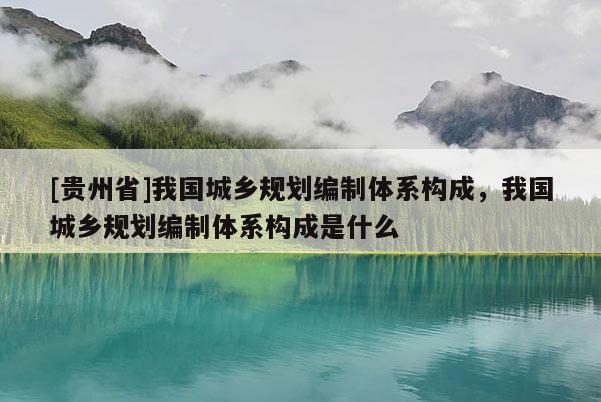 [貴州省]我國城鄉規劃編制體系構成，我國城鄉規劃編制體系構成是什么