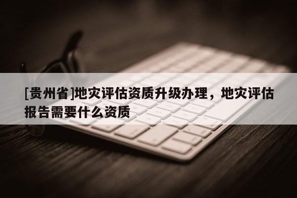 [貴州省]地災評估資質升級辦理，地災評估報告需要什么資質