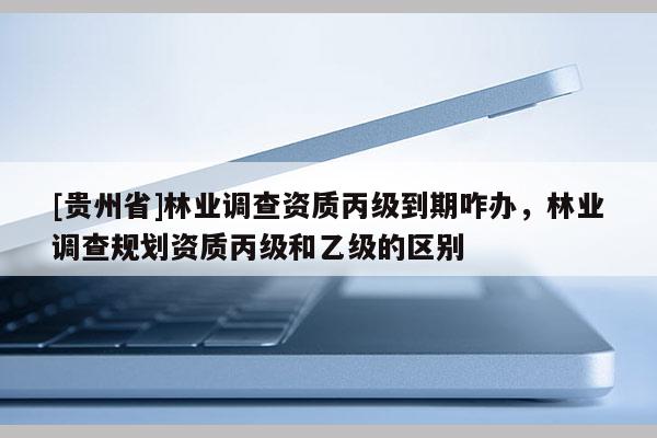 [貴州省]林業(yè)調(diào)查資質(zhì)丙級到期咋辦，林業(yè)調(diào)查規(guī)劃資質(zhì)丙級和乙級的區(qū)別