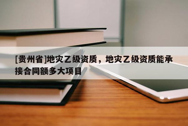 [貴州省]地災乙級資質，地災乙級資質能承接合同額多大項目