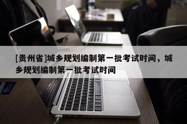 [貴州省]城鄉規劃編制第一批考試時間，城鄉規劃編制第一批考試時間