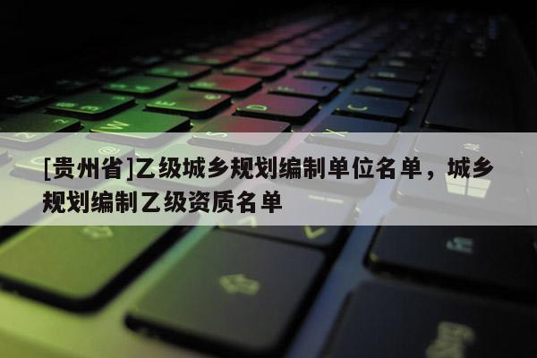 [貴州省]乙級城鄉(xiāng)規(guī)劃編制單位名單，城鄉(xiāng)規(guī)劃編制乙級資質(zhì)名單