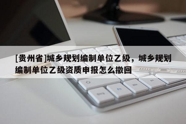 [貴州省]城鄉規劃編制單位乙級，城鄉規劃編制單位乙級資質申報怎么撤回