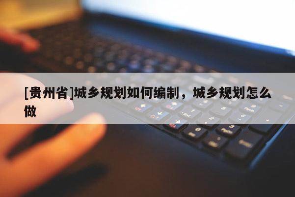 [貴州省]城鄉規劃如何編制，城鄉規劃怎么做