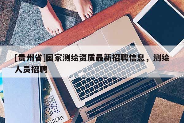 [貴州省]國家測繪資質最新招聘信息，測繪人員招聘