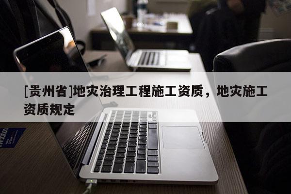 [貴州省]地災(zāi)治理工程施工資質(zhì)，地災(zāi)施工資質(zhì)規(guī)定