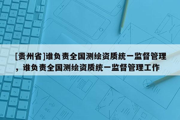 [貴州省]誰負責全國測繪資質統一監督管理，誰負責全國測繪資質統一監督管理工作