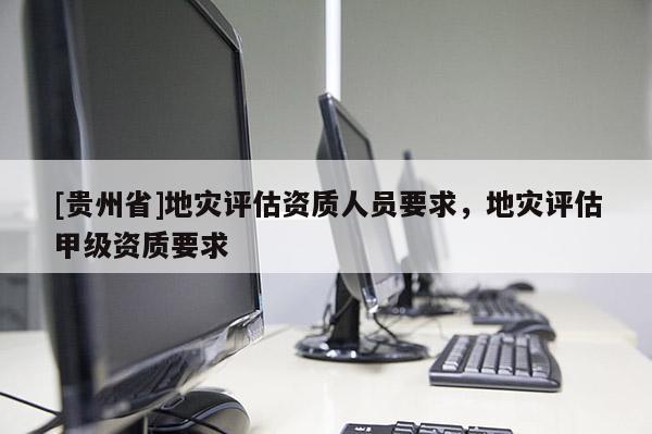 [貴州省]地災評估資質人員要求，地災評估甲級資質要求