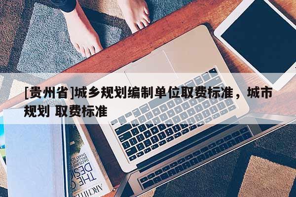 [貴州省]城鄉規劃編制單位取費標準，城市規劃 取費標準