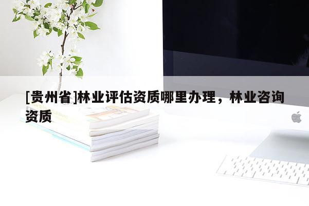 [貴州省]林業(yè)評估資質(zhì)哪里辦理，林業(yè)咨詢資質(zhì)