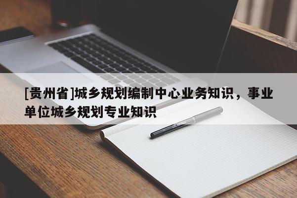 [貴州省]城鄉規劃編制中心業務知識，事業單位城鄉規劃專業知識
