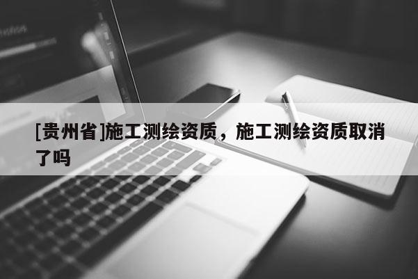 [貴州省]施工測繪資質，施工測繪資質取消了嗎