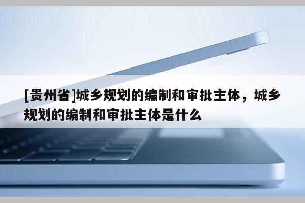 [貴州省]城鄉規劃的編制和審批主體，城鄉規劃的編制和審批主體是什么
