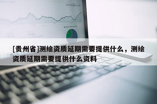 [貴州省]測(cè)繪資質(zhì)延期需要提供什么，測(cè)繪資質(zhì)延期需要提供什么資料