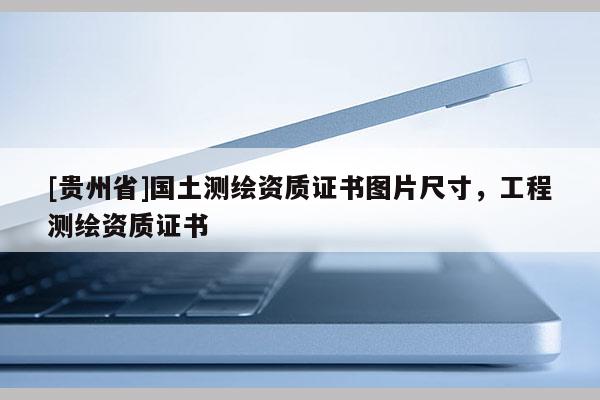 [貴州省]國土測繪資質(zhì)證書圖片尺寸，工程測繪資質(zhì)證書