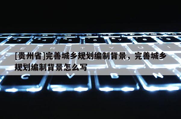 [貴州省]完善城鄉規劃編制背景，完善城鄉規劃編制背景怎么寫