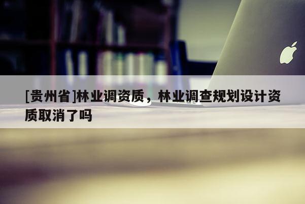 [貴州省]林業(yè)調(diào)資質(zhì)，林業(yè)調(diào)查規(guī)劃設(shè)計(jì)資質(zhì)取消了嗎