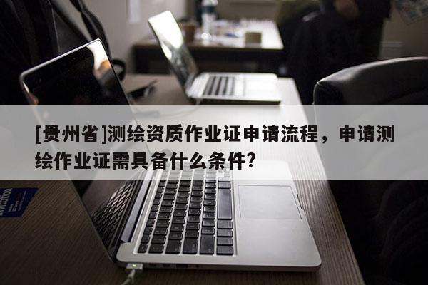 [貴州省]測繪資質作業證申請流程，申請測繪作業證需具備什么條件?