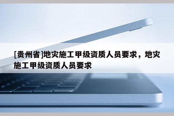 [貴州省]地災施工甲級資質人員要求，地災施工甲級資質人員要求