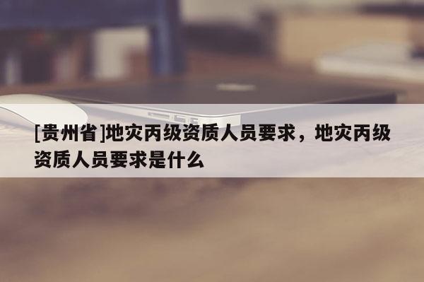 [貴州省]地災丙級資質人員要求，地災丙級資質人員要求是什么