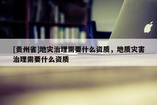 [貴州省]地災治理需要什么資質，地質災害治理需要什么資質