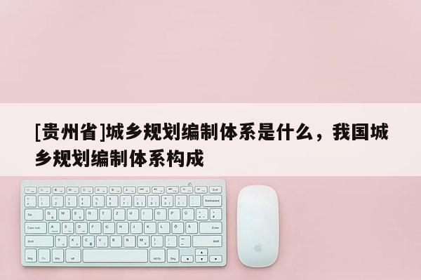 [貴州省]城鄉規劃編制體系是什么，我國城鄉規劃編制體系構成