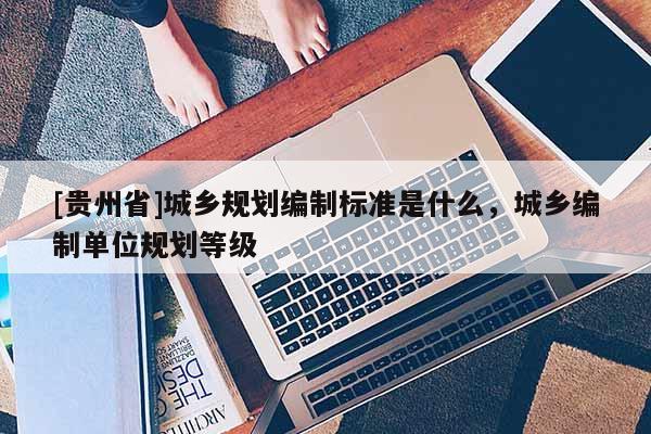 [貴州省]城鄉(xiāng)規(guī)劃編制標準是什么，城鄉(xiāng)編制單位規(guī)劃等級