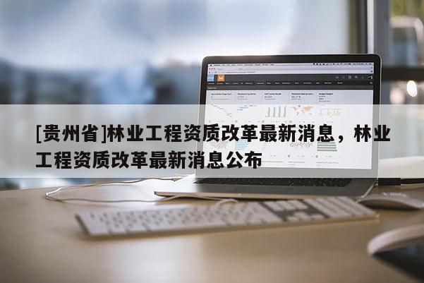 [貴州省]林業工程資質改革最新消息，林業工程資質改革最新消息公布
