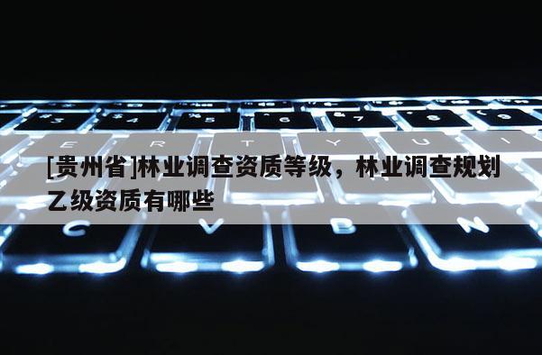 [貴州省]林業調查資質等級，林業調查規劃乙級資質有哪些