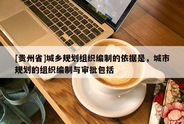[貴州省]城鄉規劃組織編制的依據是，城市規劃的組織編制與審批包括