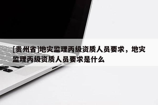 [貴州省]地災監理丙級資質人員要求，地災監理丙級資質人員要求是什么