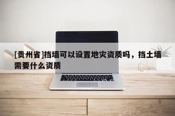 [貴州省]擋墻可以設置地災資質嗎，擋土墻需要什么資質