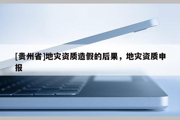[貴州省]地災(zāi)資質(zhì)造假的后果，地災(zāi)資質(zhì)申報(bào)