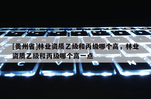 [貴州省]林業資質乙級和丙級哪個高，林業資質乙級和丙級哪個高一點