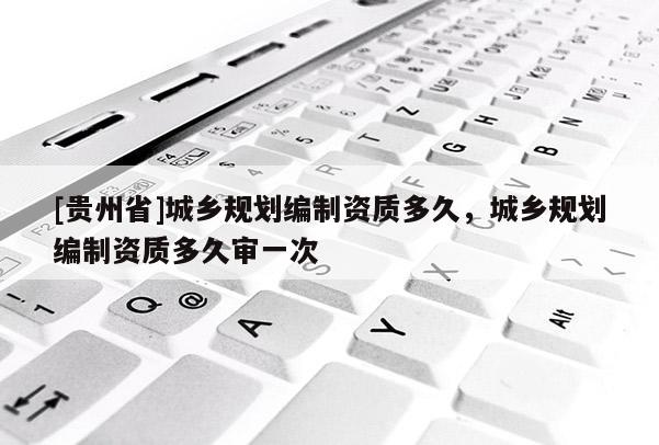 [貴州省]城鄉規劃編制資質多久，城鄉規劃編制資質多久審一次