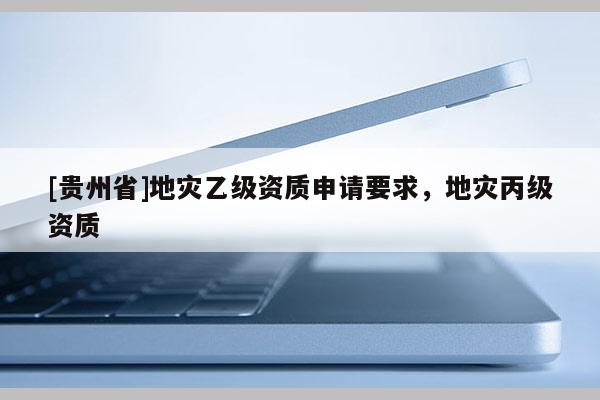 [貴州省]地災乙級資質申請要求，地災丙級資質