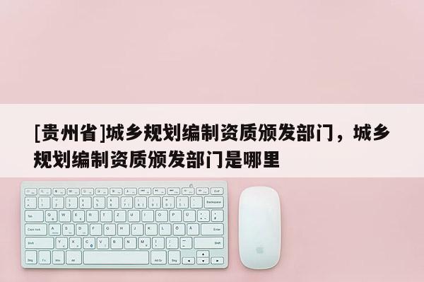 [貴州省]城鄉規劃編制資質頒發部門，城鄉規劃編制資質頒發部門是哪里