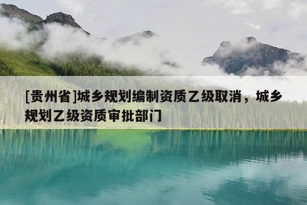[貴州省]城鄉規劃編制資質乙級取消，城鄉規劃乙級資質審批部門
