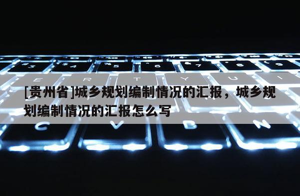 [貴州省]城鄉(xiāng)規(guī)劃編制情況的匯報(bào)，城鄉(xiāng)規(guī)劃編制情況的匯報(bào)怎么寫(xiě)