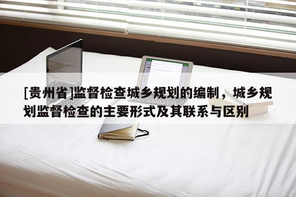 [貴州省]監督檢查城鄉規劃的編制，城鄉規劃監督檢查的主要形式及其聯系與區別
