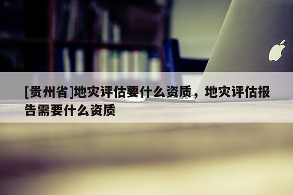 [貴州省]地災評估要什么資質，地災評估報告需要什么資質